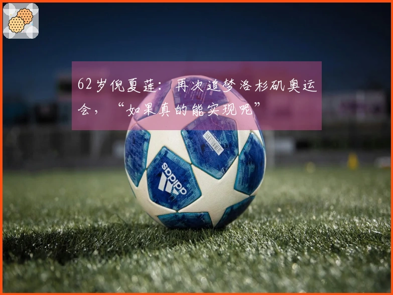 62岁倪夏莲：再次追梦洛杉矶奥运会，“如果真的能实现呢”