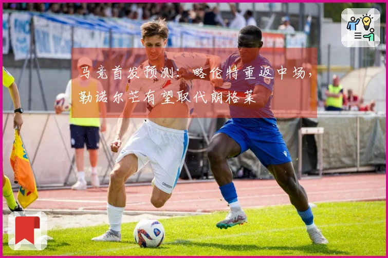 马竞首发预测：略伦特重返中场，勒诺尔芒有望取代朗格莱