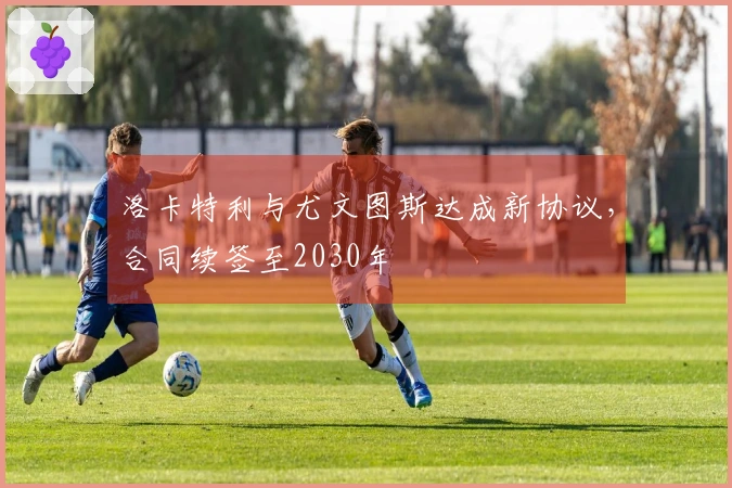 洛卡特利与尤文图斯达成新协议，合同续签至2030年