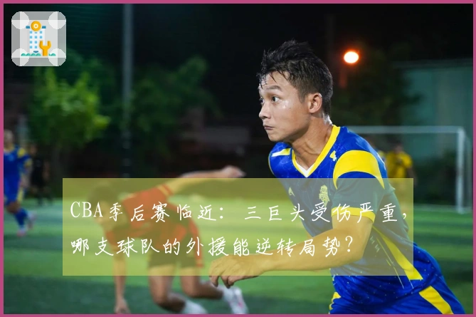 CBA季后赛临近：三巨头受伤严重，哪支球队的外援能逆转局势？