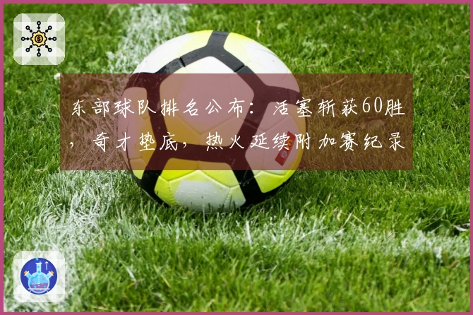 东部球队排名公布：活塞斩获60胜，奇才垫底，热火延续附加赛纪录，骑士对决猛龙