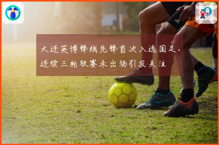 大连英博锋线先锋首次入选国足，连续三轮联赛未出场引发关注