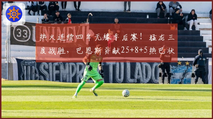 热火连续四年无缘季后赛！猛龙三度战胜，巴恩斯贡献25+8+5热巴状态低迷仅得2分