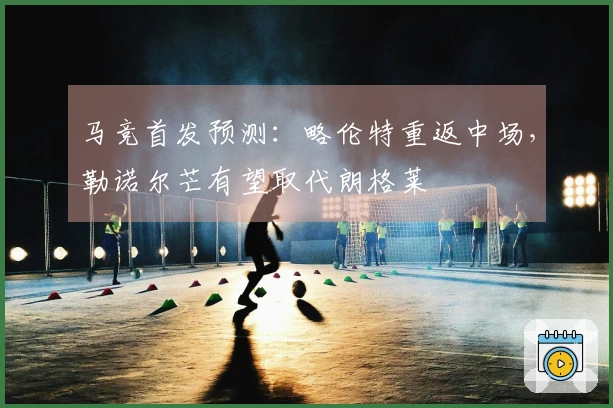 马竞首发预测：略伦特重返中场，勒诺尔芒有望取代朗格莱