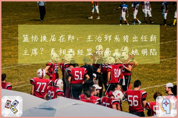 篮协换届在即，王治郅或将出任新主席？真相已经显而易见，姚明陷入困境。