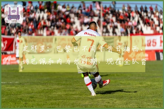 皮耶罗：巴黎已不同于昔日梅西、姆巴佩和内马尔时期，现在全队皆以防守为主