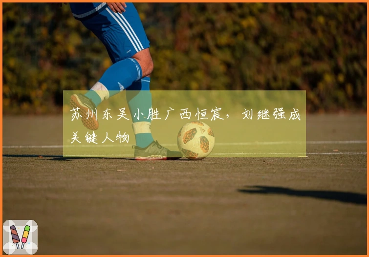 苏州东吴小胜广西恒宸，刘继强成关键人物