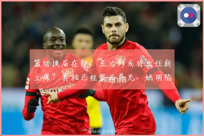篮协换届在即，王治郅或将出任新主席？真相已经显而易见，姚明陷入困境。