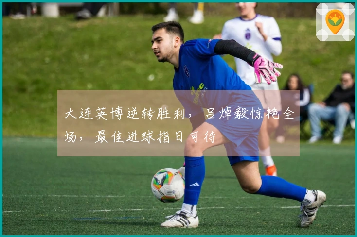 大连英博逆转胜利，吕焯毅惊艳全场，最佳进球指日可待