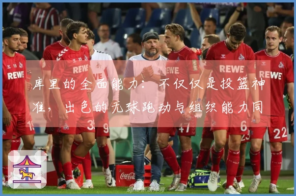 库里的全面能力：不仅仅是投篮神准，出色的无球跑动与组织能力同样值得关注