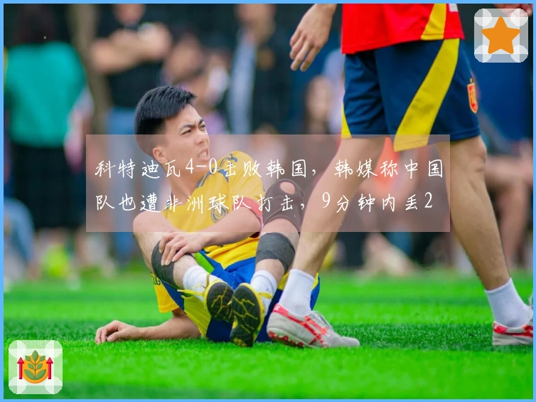 科特迪瓦4-0击败韩国，韩媒称中国队也遭非洲球队打击，9分钟内丢2球