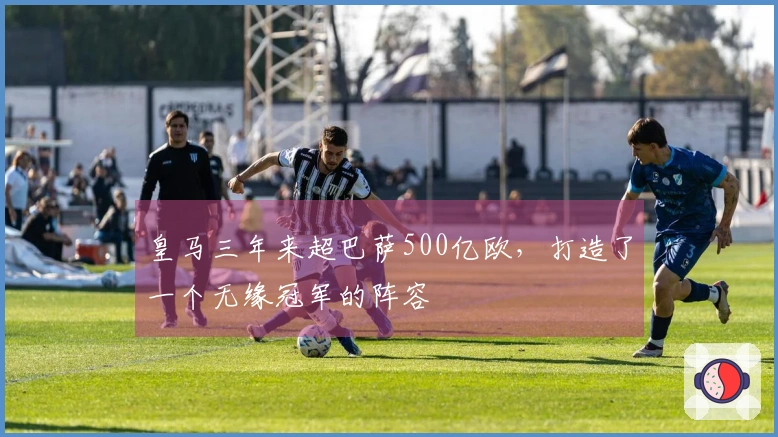 皇马三年来超巴萨500亿欧，打造了一个无缘冠军的阵容