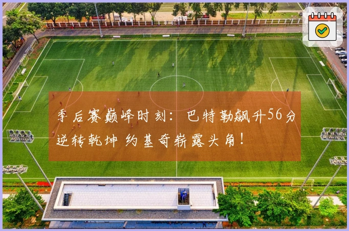 季后赛巅峰时刻：巴特勒飙升56分逆转乾坤 约基奇崭露头角！