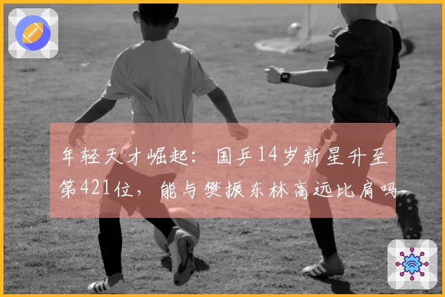 年轻天才崛起：国乒14岁新星升至第421位，能与樊振东林高远比肩吗？