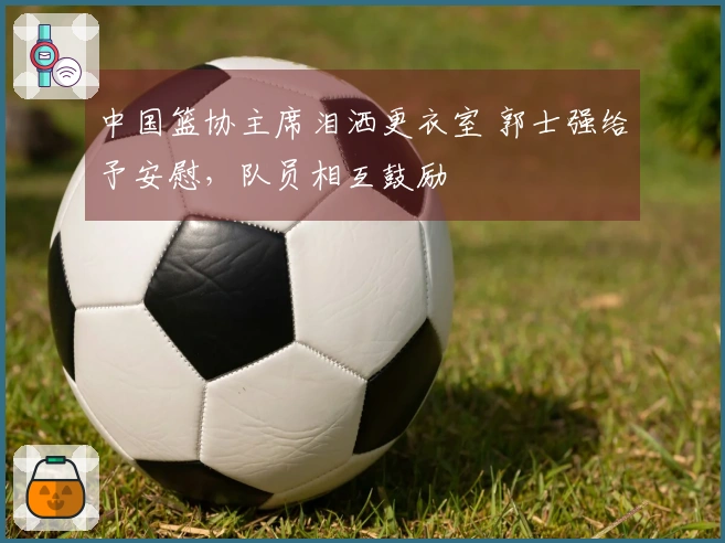 中国篮协主席泪洒更衣室 郭士强给予安慰，队员相互鼓励