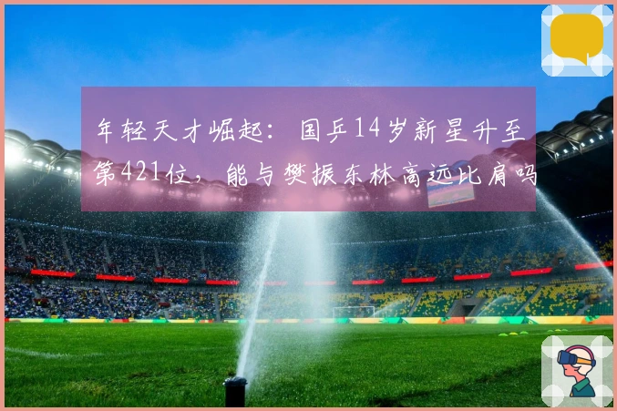 年轻天才崛起：国乒14岁新星升至第421位，能与樊振东林高远比肩吗？