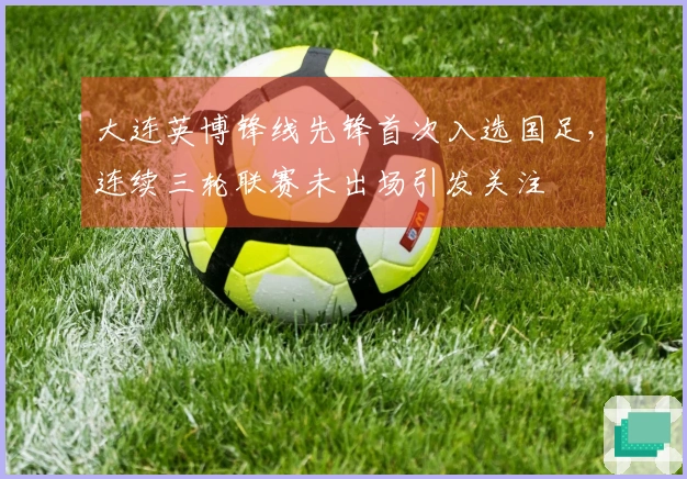 大连英博锋线先锋首次入选国足，连续三轮联赛未出场引发关注