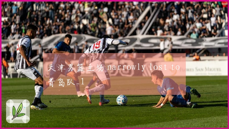 天津男篮主场 narrowly lost to 青岛队_1